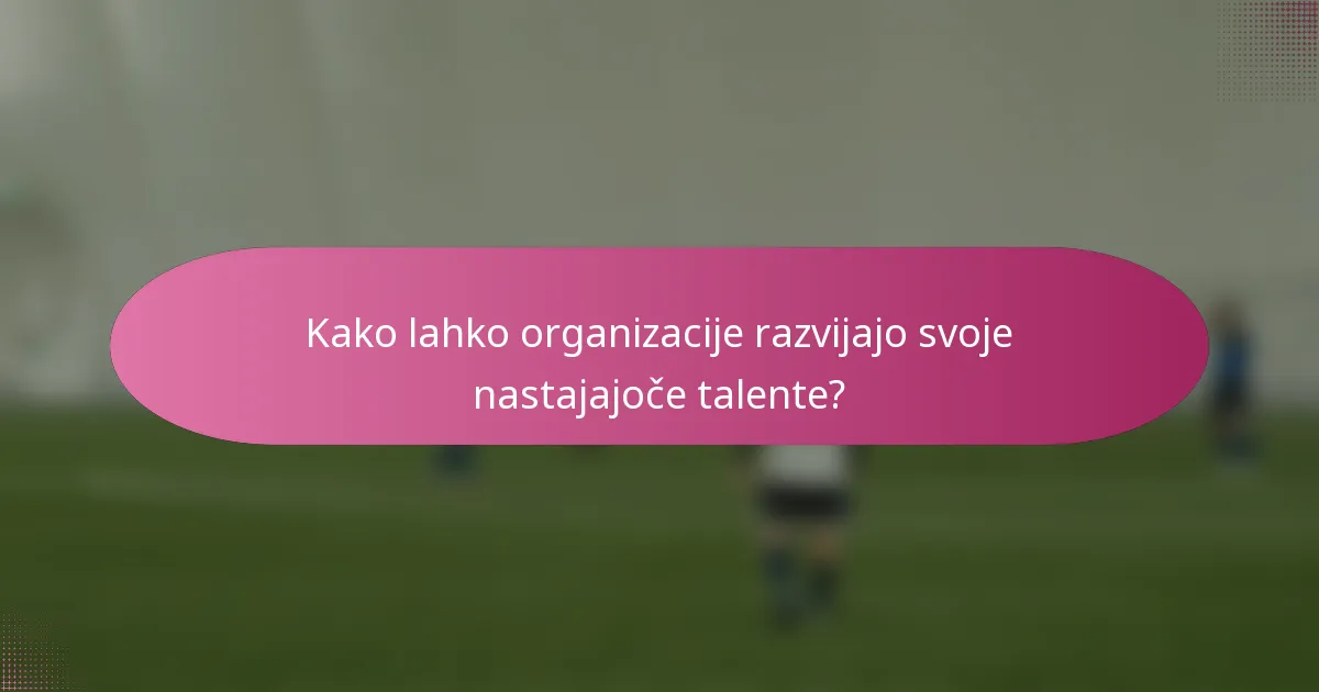 Kako lahko organizacije razvijajo svoje nastajajoče talente?